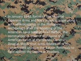 • In January 1942, forces of the Imperial
Japanese Army and Navy invaded Luzon along
with several islands in the Philippine
Archipelago after the bombing of the
American naval base at Pearl Harbor. The
commander-in-chief of all Filipino and
American forces in the islands, General
Douglas MacArthur, consolidated all of his
Luzon-based units on the Bataan Peninsula to
fight against the Japanese invaders.
 