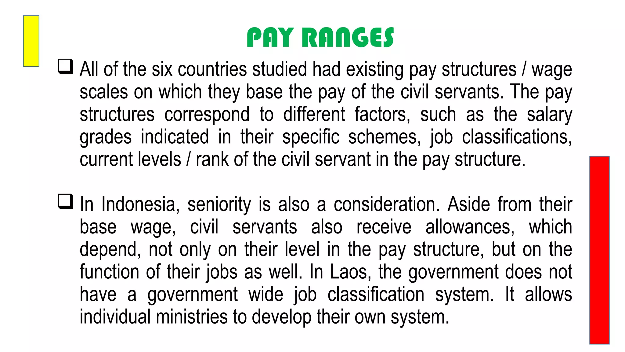 PAY RANGES
 All of the six countries studied had existing pay structures / wage
scales on which they base the pay of the civil servants. The pay
structures correspond to different factors, such as the salary
grades indicated in their specific schemes, job classifications,
current levels / rank of the civil servant in the pay structure.
 In Indonesia, seniority is also a consideration. Aside from their
base wage, civil servants also receive allowances, which
depend, not only on their level in the pay structure, but on the
function of their jobs as well. In Laos, the government does not
have a government wide job classification system. It allows
individual ministries to develop their own system.
 