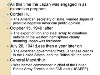 All this time the Japan was engaged in as 
expansion program. 
 Cordell Hull 
The American secretary of state, warned Japan of 
possible negative American public opinion. 
 October 15, 1940 :after 
The export of iron and steel scrap to countries 
outside of the western hemisphere clearly 
meaning Japan was forbidden. 
 July 26, 1941:Less than a year later on 
The American government froze Japanese credits 
in the United States and the British did the same. 
 General MacArthur 
Was named commander in chief of the United 
States Army Forces in the FAR east (USAFFE). 
