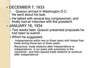  DECEMBER 7, 1933 
 Quezon arrived in Washington D.C. 
He went about his task. 
He talked with several key congressman, and 
finally had an interview with the president. 
 JANUARY 16, 1934 
Two weeks later, Quezon presented proposals he 
had been to submit . 
Which he suggested: 
o Independence within two or three years with limited free 
trade during those two or three years. 
o Reciprocal trade relations after independence or 
independence in six years with autonomy in the 
meantime , and then special trade relations to continue 
after independence. 
 