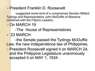 President Franklin D. Roosevelt 
-suggested some kind of a compromise Senator Millard 
Tydings and Representative John McDuffie of Manama 
conferred with the Filipino Leaders. 
On MARCH 19 
-The House of Representatives 
 23 MARCH 
-the Senate passed the Tydings McDuffie 
Law, the new independence law of Philippines. 
President Roosevelt signed it on MARCH 24, 
and the Philippine Legislature unanimously 
accepted it on MAY 1, 1934 . 
 
