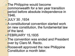 The Philippine would become 
commonwealth for a ten year transition 
period before absolute independence in 
1946. 
 JULY 30 ,1934 
A constitutional convention started work 
on new constitution, the fundamental law 
of the land. 
 FEBRUARY 15,1935 
The convention was ended and President 
over by Claro M. Recto. 
Roosevelt approved the new Philippine 
Constitution a month later. 
 