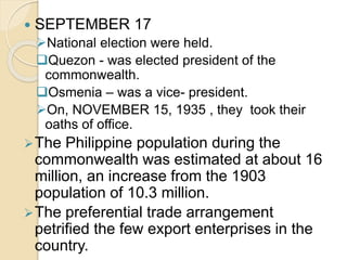  SEPTEMBER 17 
National election were held. 
Quezon - was elected president of the 
commonwealth. 
Osmenia – was a vice- president. 
On, NOVEMBER 15, 1935 , they took their 
oaths of office. 
The Philippine population during the 
commonwealth was estimated at about 16 
million, an increase from the 1903 
population of 10.3 million. 
The preferential trade arrangement 
petrified the few export enterprises in the 
country. 
 