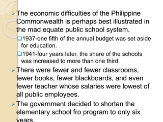 The economic difficulties of the Philippine 
Commonwealth is perhaps best illustrated in 
the mad equate public school system. 
1937-one fifth of the annual budget was set aside 
for education. 
1941-four years later, the share of the schools 
was increased to more than one third. 
There were fewer and fewer classrooms, 
fewer books, fewer blackboards, and even 
fewer teacher whose salaries were lowest of 
all public employees. 
The government decided to shorten the 
elementary school fro program to only six 
years. 
 