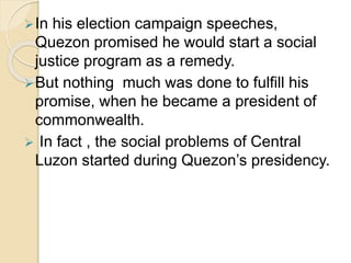 In his election campaign speeches, 
Quezon promised he would start a social 
justice program as a remedy. 
But nothing much was done to fulfill his 
promise, when he became a president of 
commonwealth. 
 In fact , the social problems of Central 
Luzon started during Quezon’s presidency. 
 