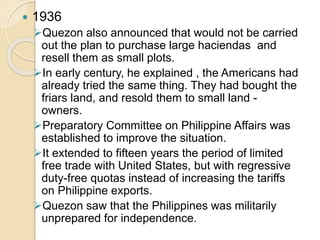  1936 
Quezon also announced that would not be carried 
out the plan to purchase large haciendas and 
resell them as small plots. 
In early century, he explained , the Americans had 
already tried the same thing. They had bought the 
friars land, and resold them to small land - 
owners. 
Preparatory Committee on Philippine Affairs was 
established to improve the situation. 
It extended to fifteen years the period of limited 
free trade with United States, but with regressive 
duty-free quotas instead of increasing the tariffs 
on Philippine exports. 
Quezon saw that the Philippines was militarily 
unprepared for independence. 
 