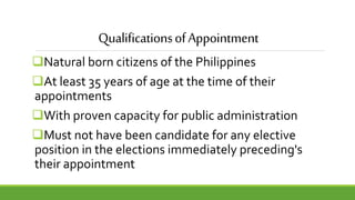 QualificationsofAppointment
Natural born citizens of the Philippines
At least 35 years of age at the time of their
appointments
With proven capacity for public administration
Must not have been candidate for any elective
position in the elections immediately preceding's
their appointment
 