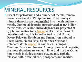 MINERAL RESOURCES
 Except for petroleum and a number of metals, mineral
resources abound in Philippine soil. The country’s
mineral deposits can be classified into metals and non-
metals. Our metal deposits are estimated at 21.5 billion
metric tons, while non-metal deposits are projected at
19.3 billion metric tons. Nickel ranks first in terms of
deposits and size, it is found in Surigao del Norte,
Davao, Palawan, Romblon and Samar. Iron is found in
Ilocos Norte, Nueva Ecija, Camarines Norte and
Cotabato. While copper in Zambales, Batangas,
Mindoro, Panay and Negros. Among non-metal deposits,
the most abundant are cement, lime, and marble. Other
non-metals include asbestos, clay, guano, asphalt,
feldspar, sulfur, talc, silicon, phosphate, and marble.
 