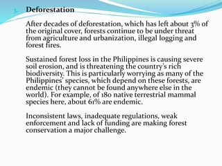 3. Deforestation
After decades of deforestation, which has left about 3% of
the original cover, forests continue to be under threat
from agriculture and urbanization, illegal logging and
forest fires.
Sustained forest loss in the Philippines is causing severe
soil erosion, and is threatening the country’s rich
biodiversity. This is particularly worrying as many of the
Philippines’ species, which depend on these forests, are
endemic (they cannot be found anywhere else in the
world). For example, of 180 native terrestrial mammal
species here, about 61% are endemic.
Inconsistent laws, inadequate regulations, weak
enforcement and lack of funding are making forest
conservation a major challenge.
 