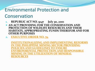 Environmental Protection and
Conservation
1. REPUBLIC ACT NO. 9147 July 30, 2001
 AN ACT PROVIDING FOR THE CONSERVATION AND
PROTECTION OF WILDLIFE RESOURCES AND THEIR
HABITATS, APPROPRIATING FUNDS THEREFOR AND FOR
OTHER PURPOSES
2. EXECUTIVE ORDER NO. 79
INSTITUTIONALIZING AND IMPLEMENTING REFORMS
IN THE PHILIPPINE MINING SECTOR PROVIDING
POLICIES AND GUIDELINES TO ENSURE
ENVIRONMENTAL PROTECTION AND RESPONSIBLE
MINING IN THE UTILIZATION OF MINERAL
RESOURCES
 
