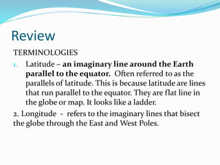 Review
TERMINOLOGIES
1. Latitude – an imaginary line around the Earth
parallel to the equator. Often referred to as the
parallels of latitude. This is because latitude are lines
that run parallel to the equator. They are flat line in
the globe or map. It looks like a ladder.
2. Longitude - refers to the imaginary lines that bisect
the globe through the East and West Poles.
 
