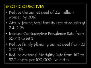 SPECIFIC OBJECTIVES
• Reduce the unmet need of 2.2 million
women by 2016
• Attain desired total fertility rate of couples at
2.4-2.96
• Increase Contraceptive Prevalence Rate from
50.7 % to 63 %;
• Reduce family planning unmet need from 22
% to 11%
• Reduce Maternal Mortality Rate from 162 to
52.2 deaths per 100,000 live births
 