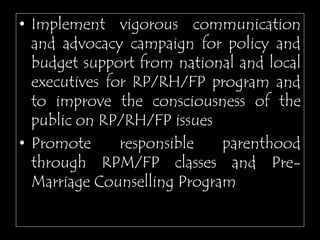 • Implement vigorous communication
and advocacy campaign for policy and
budget support from national and local
executives for RP/RH/FP program and
to improve the consciousness of the
public on RP/RH/FP issues
• Promote responsible parenthood
through RPM/FP classes and Pre-
Marriage Counselling Program
 