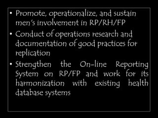 • Promote, operationalize, and sustain
men's involvement in RP/RH/FP
• Conduct of operations research and
documentation of good practices for
replication
• Strengthen the On-line Reporting
System on RP/FP and work for its
harmonization with existing health
database systems
 