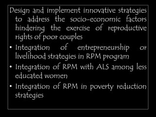 Design and implement innovative strategies
to address the socio-economic factors
hindering the exercise of reproductive
rights of poor couples
• Integration of entrepreneurship or
livelihood strategies in RPM program
• Integration of RPM with ALS among less
educated women
• Integration of RPM in poverty reduction
strategies
 