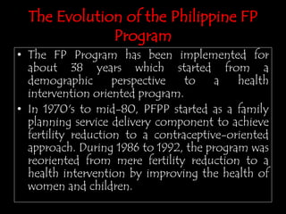 The Evolution of the Philippine FP
Program
• The FP Program has been implemented for
about 38 years which started from a
demographic perspective to a health
intervention oriented program.
• In 1970's to mid-80, PFPP started as a family
planning service delivery component to achieve
fertility reduction to a contraceptive-oriented
approach. During 1986 to 1992, the program was
reoriented from mere fertility reduction to a
health intervention by improving the health of
women and children.
 
