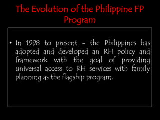 • In 1998 to present - the Philippines has
adopted and developed an RH policy and
framework with the goal of providing
universal access to RH services with family
planning as the flagship program.
The Evolution of the Philippine FP
Program
 