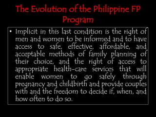 • Implicit in this last condition is the right of
men and women to be informed and to have
access to safe, effective, affordable, and
acceptable methods of family planning of
their choice, and the right of access to
appropriate health-care services that will
enable women to go safely through
pregnancy and childbirth and provide couples
with and the freedom to decide if, when, and
how often to do so.
The Evolution of the Philippine FP
Program
 