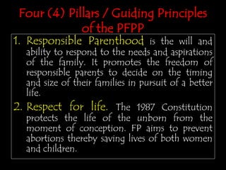 1. Responsible Parenthood is the will and
ability to respond to the needs and aspirations
of the family. It promotes the freedom of
responsible parents to decide on the timing
and size of their families in pursuit of a better
life.
2. Respect for life. The 1987 Constitution
protects the life of the unborn from the
moment of conception. FP aims to prevent
abortions thereby saving lives of both women
and children.
Four (4) Pillars / Guiding Principles
of the PFPP
 