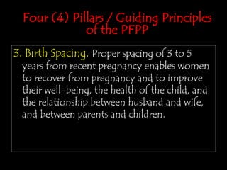 3. Birth Spacing. Proper spacing of 3 to 5
years from recent pregnancy enables women
to recover from pregnancy and to improve
their well-being, the health of the child, and
the relationship between husband and wife,
and between parents and children.
Four (4) Pillars / Guiding Principles
of the PFPP
 