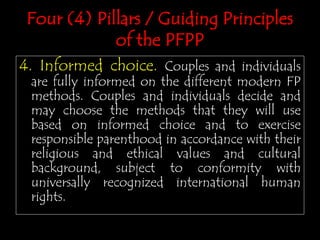 Four (4) Pillars / Guiding Principles
of the PFPP
4. Informed choice. Couples and individuals
are fully informed on the different modern FP
methods. Couples and individuals decide and
may choose the methods that they will use
based on informed choice and to exercise
responsible parenthood in accordance with their
religious and ethical values and cultural
background, subject to conformity with
universally recognized international human
rights.
 