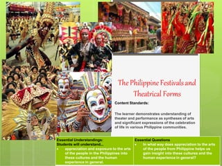 ThePhilippineFestivalsand
Theatrical Forms
Content Standards:
The learner demonstrates understanding of
theater and performance as syntheses of arts
and significant expressions of the celebration
of life in various Philippine communities.
Essential Understandings:
Students will understand...
 appreciation and exposure to the arts
of the people in the Philippines into
these cultures and the human
experience in general.
Essential Questions
 In what way does appreciation to the arts
of the people from Philippine helps us
gain insight into these cultures and the
human experience in general?
 