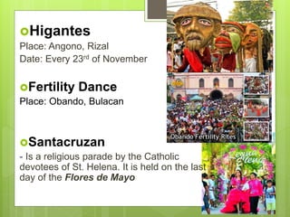 Higantes
Place: Angono, Rizal
Date: Every 23rd of November
Fertility Dance
Place: Obando, Bulacan
Santacruzan
- Is a religious parade by the Catholic
devotees of St. Helena. It is held on the last
day of the Flores de Mayo
 