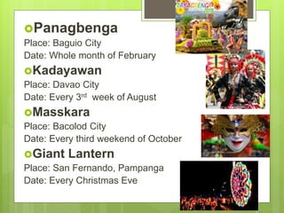 Panagbenga
Place: Baguio City
Date: Whole month of February
Kadayawan
Place: Davao City
Date: Every 3rd week of August
Masskara
Place: Bacolod City
Date: Every third weekend of October
Giant Lantern
Place: San Fernando, Pampanga
Date: Every Christmas Eve
 