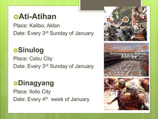 Ati-Atihan
Place: Kalibo, Aklan
Date: Every 3rd Sunday of January
Sinulog
Place: Cebu City
Date: Every 3rd Sunday of January
Dinagyang
Place: Iloilo City
Date: Every 4th week of January
 