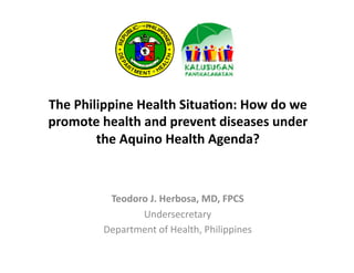 The	
  Philippine	
  Health	
  Situa/on:	
  How	
  do	
  we	
  
promote	
  health	
  and	
  prevent	
  diseases	
  under	
  
the	
  Aquino	
  Health	
  Agenda?	
  

Teodoro	
  J.	
  Herbosa,	
  MD,	
  FPCS	
  
Undersecretary	
  	
  
Department	
  of	
  Health,	
  Philippines	
  

 
