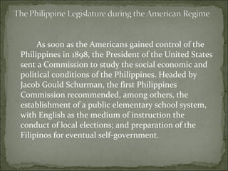 As soon as the Americans gained control of the Philippines in 1898, the President of the United States sent a Commission to study the social economic and political conditions of the Philippines. Headed by Jacob Gould Schurman, the first Philippines Commission recommended, among others, the establishment of a public elementary school system, with English as the medium of instruction the conduct of local elections; and preparation of the Filipinos for eventual self-government.  