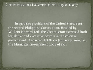 In 1900 the president of the United States sent the second Philippine Commission. Headed by William Howard Taft, the Commission exercised both legislative and executive powers in the colonial government. It enacted Act 82 on January 31, 1901, i.e., the Municipal Government Code of 1901.  