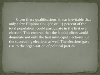 Given these qualifications, it was inevitable that only a few Filipinos (104,966 or 1.15 percent of the total population) could participate in the first ever election. This ensured that the landed elites would dominate not only the first municipal elections but the succeeding elections as well. The elections gave rise to the organization of political parties.  