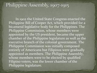 In 1902 the United State Congress enacted the Philippine Bill of Cooper Act, which provided for a bicameral legislative body for the Philippines. The Philippine Commission, whose members were appointed by the US president, became the upper chamber of the Philippine legislature as well as the executive branch of the colonial government. The Philippine Commission was initially composed entirely of Americans but Filipinos were gradually appointed as members. The Philippine Assembly, whose members were to be elected by qualified Filipino voters, was the lower chamber of the Philippine legislature.  