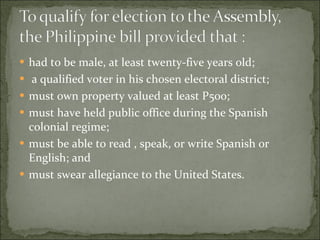 had to be male, at least twenty-five years old; a qualified voter in his chosen electoral district;  must own property valued at least P500;  must have held public office during the Spanish colonial regime;  must be able to read , speak, or write Spanish or English; and  must swear allegiance to the United States. 