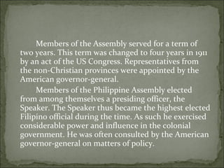 Members of the Assembly served for a term of two years. This term was changed to four years in 1911 by an act of the US Congress. Representatives from the non-Christian provinces were appointed by the American governor-general.  Members of the Philippine Assembly elected from among themselves a presiding officer, the Speaker. The Speaker thus became the highest elected Filipino official during the time. As such he exercised considerable power and influence in the colonial government. He was often consulted by the American governor-general on matters of policy.  