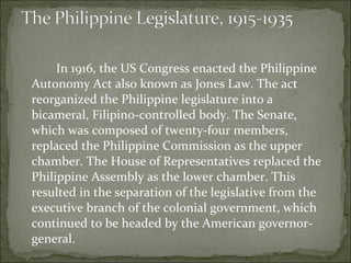 In 1916, the US Congress enacted the Philippine Autonomy Act also known as Jones Law. The act reorganized the Philippine legislature into a bicameral, Filipino-controlled body. The Senate, which was composed of twenty-four members, replaced the Philippine Commission as the upper chamber. The House of Representatives replaced the Philippine Assembly as the lower chamber. This resulted in the separation of the legislative from the executive branch of the colonial government, which continued to be headed by the American governor-general. 