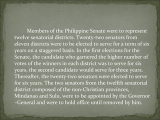   Members of the Philippine Senate were to represent twelve senatorial districts. Twenty-two senators from eleven districts were to be elected to serve for a term of six years on a staggered basis. In the first elections for the Senate, the candidate who garnered the higher number of votes of the winners in each district was to serve for six years, the second candidate would serve for three years. Thereafter, the twenty-two senators were elected to serve for six years. The two senators from the twelfth senatorial district composed of the non-Christian provinces, Mindanao and Sulu, were to be appointed by the Governor –General and were to hold office until removed by him. 