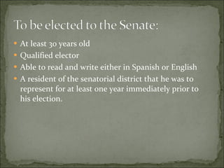 At least 30 years old Qualified elector Able to read and write either in Spanish or English A resident of the senatorial district that he was to represent for at least one year immediately prior to his election.  