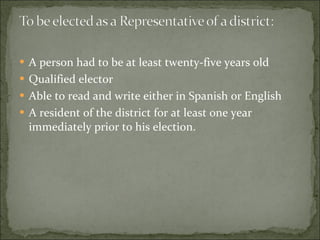 A person had to be at least twenty-five years old  Qualified elector  Able to read and write either in Spanish or English  A resident of the district for at least one year immediately prior to his election.  