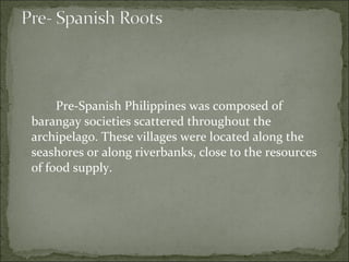 Pre-Spanish Philippines was composed of barangay societies scattered throughout the archipelago. These villages were located along the seashores or along riverbanks, close to the resources of food supply.  