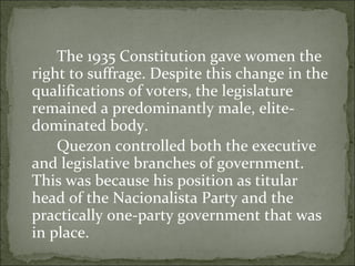 The 1935 Constitution gave women the right to suffrage. Despite this change in the qualifications of voters, the legislature remained a predominantly male, elite-dominated body.  Quezon controlled both the executive and legislative branches of government. This was because his position as titular head of the Nacionalista Party and the practically one-party government that was in place.  