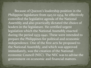 Because of Quezon’s leadership position in the Philippine legislature from 1915 to 1934, he effectively controlled the legislative agenda of the National Assembly and also practically dictated the choice of leaders in the legislature. He certified urgent legislation which the National Assmebly enacted during the period 1935-1940. These were intended to prepare the Philippines for political and economic independence. One of the first acts he proposed to the National Assembly, and which was approved immediately, was the creation of the National economic Council (NEC). The NEC was to advise the government on economic and financial matters.  