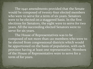 The 1940 amendments provided that the Senate would be composed of twenty-four elected members who were to serve for a term of six years. Senators were to be elected on a staggered basis. In the first elections for Senators, the eight were to serve for two years. All the succeeding elected Senators were to serve for six years.  The House of Representatives was to be composed of not more than 120 members who were to be elected from congressional districts which would be apportioned on the basis of population, with each province having at least one representative. Members of the House of Representative were to serve for a term of for years.  