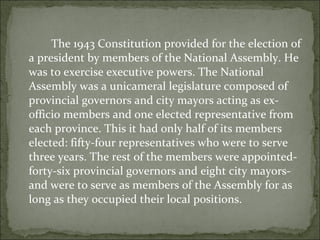 The 1943 Constitution provided for the election of a president by members of the National Assembly. He was to exercise executive powers. The National Assembly was a unicameral legislature composed of provincial governors and city mayors acting as ex-officio members and one elected representative from each province. This it had only half of its members elected: fifty-four representatives who were to serve three years. The rest of the members were appointed- forty-six provincial governors and eight city mayors- and were to serve as members of the Assembly for as long as they occupied their local positions.  