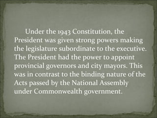 Under the 1943 Constitution, the President was given strong powers making the legislature subordinate to the executive. The President had the power to appoint provincial governors and city mayors. This was in contrast to the binding nature of the Acts passed by the National Assembly under Commonwealth government.  