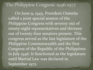 On June 9, 1945, President Osmeña called a joint special session of the Philippine Congress with seventy out of ninety-eight representatives and thirteen out of twenty-four senators present. This congress served as the last legislature of the Philippine Commonwealth and the first Congress of the Republic of the Philippines in July 1946. It functioned as the legislature until Martial Law was declared in September 1972.  