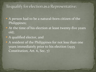 A person had to be a natural-born citizen of the Philippines; At the time of his election at least twenty-five years old; A qualified elector, and  A resident of the Philippines for not less than one years immediately prior to his election (1935 Constitution, Art. 6, Sec. 7) 