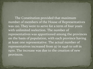 The Constitution provided that maximum number of members of the House of Representatives was 120. They were to serve for a term of four years with unlimited reelection. The number of representatives was apportioned among the provinces on the basis of population, with each province having at least one representative. The actual number of representatives increased from 97 in 1946 to 108 in 1970. The increase was due to the creation of new provinces.  