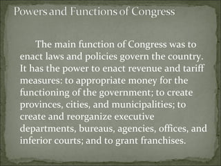 The main function of Congress was to enact laws and policies govern the country. It has the power to enact revenue and tariff measures: to appropriate money for the functioning of the government; to create provinces, cities, and municipalities; to create and reorganize executive departments, bureaus, agencies, offices, and inferior courts; and to grant franchises.  